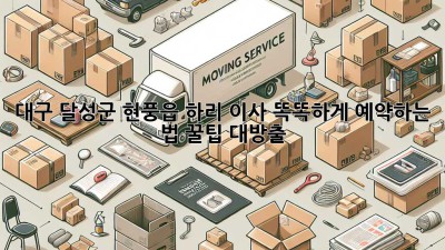 대구 달성군 현풍읍 하리 이사, 똑똑하게 예약하는 법 꿀팁 대방출! 🚚🏡